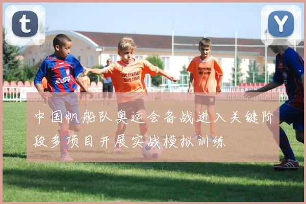 中国帆船队奥运会备战进入关键阶段多项目开展实战模拟训练
