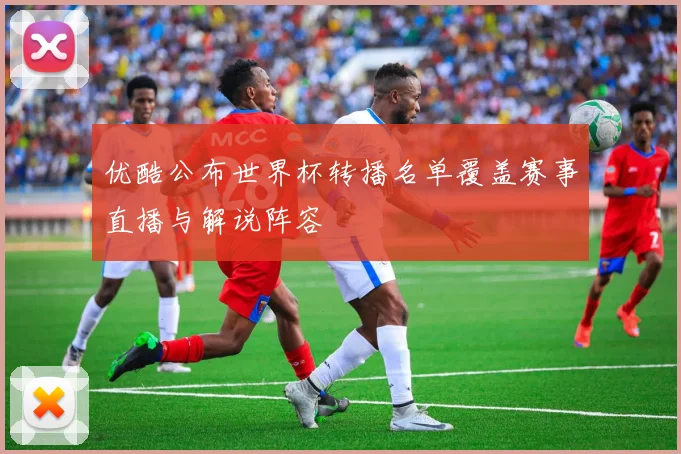优酷公布世界杯转播名单覆盖赛事直播与解说阵容