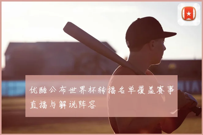 优酷公布世界杯转播名单覆盖赛事直播与解说阵容