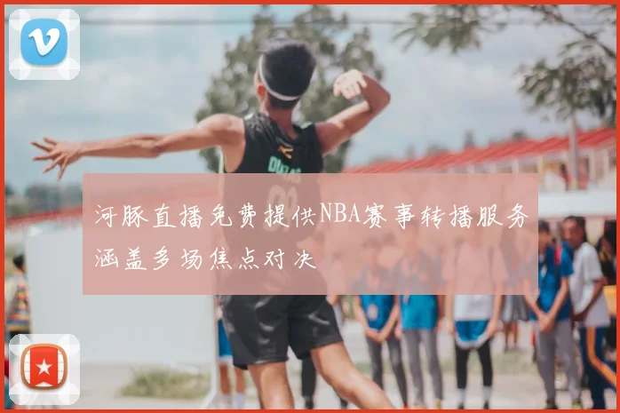 河豚直播免费提供NBA赛事转播服务涵盖多场焦点对决