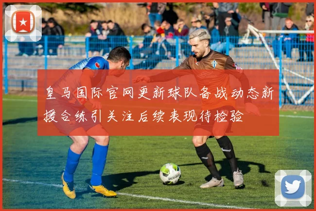 皇马国际官网更新球队备战动态新援合练引关注后续表现待检验
