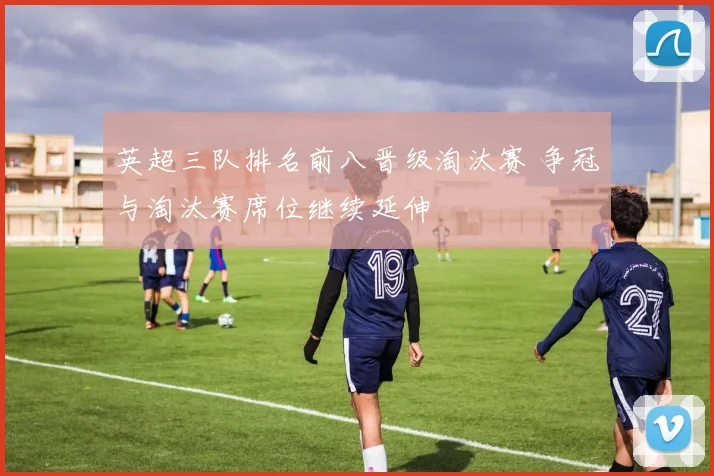 英超三队排名前八晋级淘汰赛 争冠与淘汰赛席位继续延伸