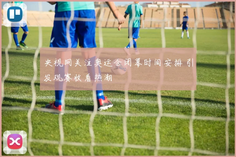 央视网关注奥运会闭幕时间安排 引发观赛收看热潮