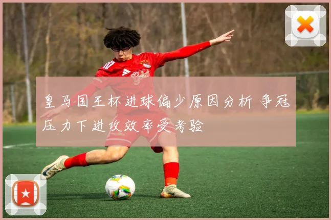 皇马国王杯进球偏少原因分析 争冠压力下进攻效率受考验