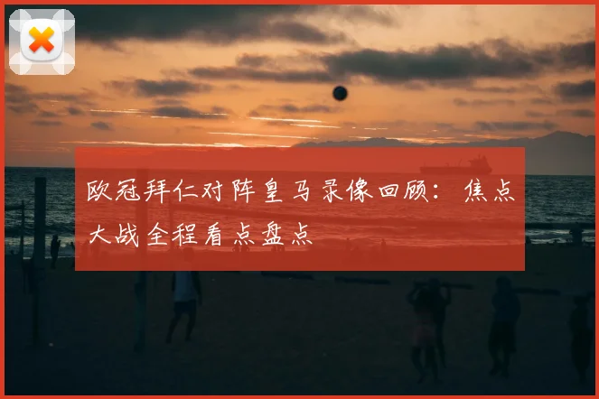欧冠拜仁对阵皇马录像回顾:焦点大战全程看点盘点